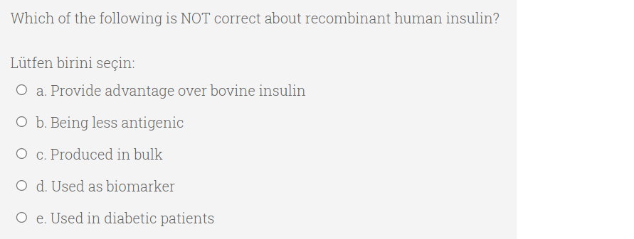 Which of the following is NOT correct about recombinant human insulin?
Lütfen birini seçin:
O a. Provide advantage over bovine insulin
O b. Being less antigenic
O c. Produced in bulk
O d. Used as biomarker
O e. Used in diabetic patients
