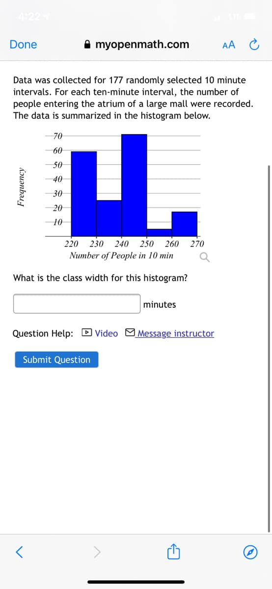 4:22
Done
A myopenmath.com
AA
Data was collected for 177 randomly selected 10 minute
intervals. For each ten-minute interval, the number of
people entering the atrium of a large mall were recorded.
The data is summarized in the histogram below.
70
u.
60
50
40
30
20
10
220 230
240
250 260
270
Number of People in 10 min
What is the class width for this histogram?
minutes
Question Help: D Video M Message instructor
Submit Question
Frequency
