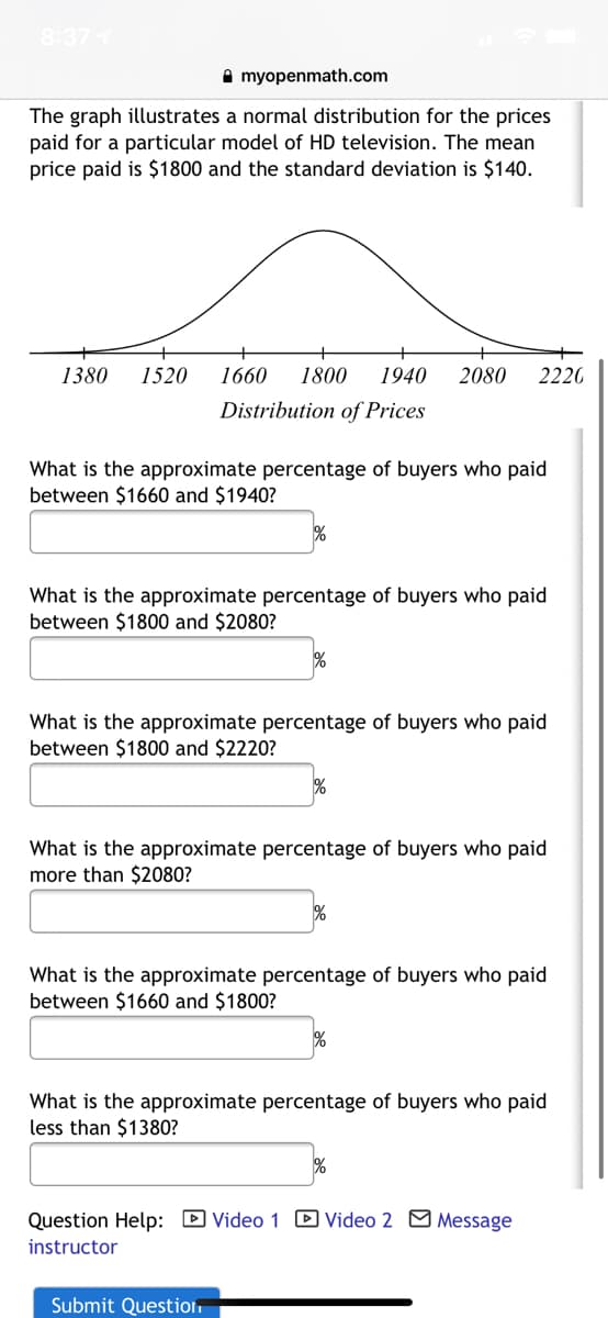 8:37
A myopenmath.com
The graph illustrates a normal distribution for the prices
paid for a particular model of HD television. The mean
price paid is $1800 and the standard deviation is $140.
1380
1520
1660
1800
1940
2080
2220
Distribution of Prices
What is the approximate percentage of buyers who paid
between $1660 and $1940?
What is the approximate percentage of buyers who paid
between $1800 and $2080?
%
What is the approximate percentage of buyers who paid
between $1800 and $2220?
What is the approximate percentage of buyers who paid
more than $2080?
%
What is the approximate percentage of buyers who paid
between $1660 and $1800?
What is the approximate percentage of buyers who paid
less than $1380?
Question Help: D Video 1 D Video 2 M Message
instructor
Submit Question
