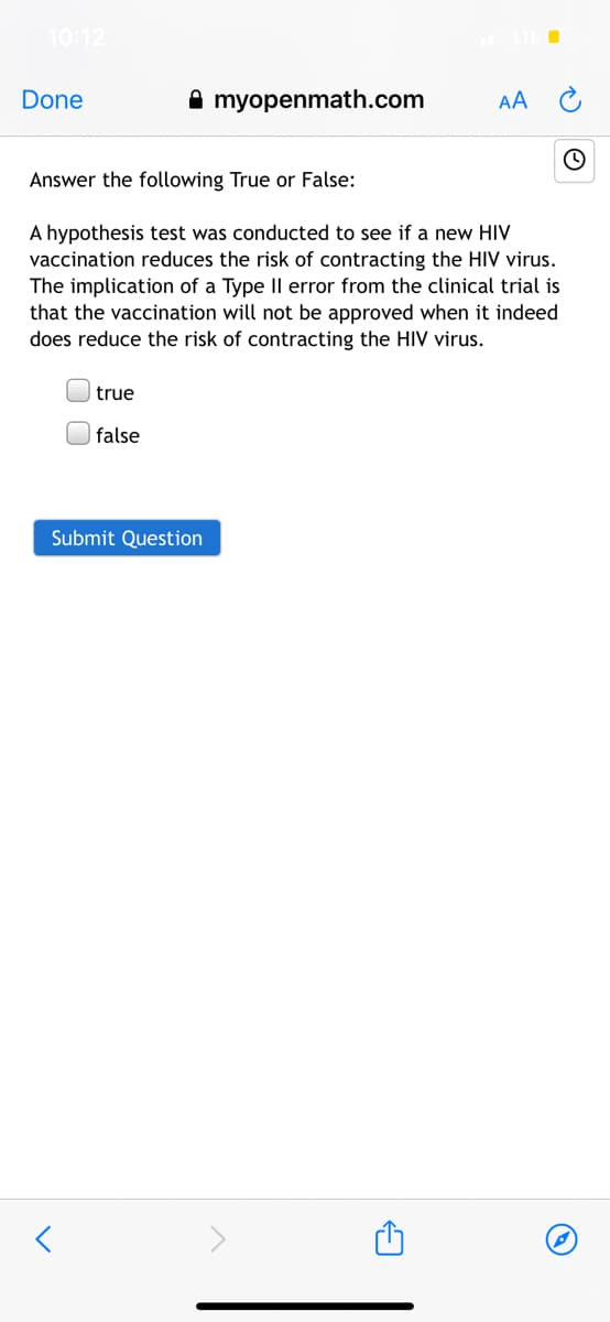 10:12
Done
A myopenmath.com
AA
Answer the following True or False:
A hypothesis test was conducted to see if a new HIV
vaccination reduces the risk of contracting the HIV virus.
The implication of a Type IIl error from the clinical trial is
that the vaccination will not be approved when it indeed
does reduce the risk of contracting the HIV virus.
true
false
Submit Question
