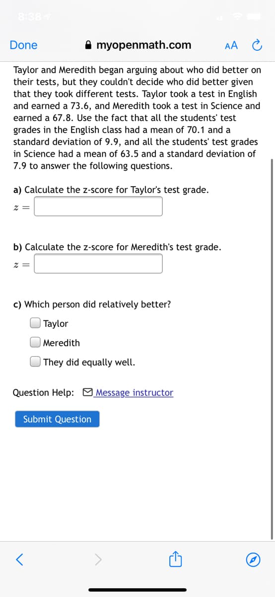 8:38
Done
A myopenmath.com
AA
Taylor and Meredith began arguing about who did better on
their tests, but they couldn't decide who did better given
that they took different tests. Taylor took a test in English
and earned a 73.6, and Meredith took a test in Science and
earned a 67.8. Use the fact that all the students' test
grades in the English class had a mean of 70.1 and a
standard deviation of 9.9, and all the students' test grades
in Science had a mean of 63.5 and a standard deviation of
7.9 to answer the following questions.
a) Calculate the z-score for Taylor's test grade.
2 =
b) Calculate the z-score for Meredith's test grade.
z =
c) Which person did relatively better?
Taylor
Meredith
| They did equally well.
Question Help: Message instructor
Submit Question
