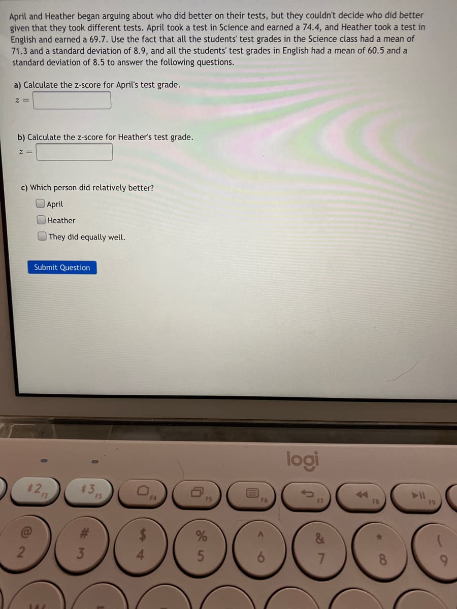 April and Heather began arguing about who did better on their tests, but they couldn't decide who did better
given that they took different tests. April took a test in Science and earned a 74.4, and Heather took a test in
English and earned a 69.7. Use the fact that all the students' test grades in the Science class had a mean of
71.3 and a standard deviation of 8.9, and all the students' test grades in English had a mean of 60.5 and a
standard deviation of 8.5 to answer the following questions.
a) Calculate the z-score for April's test grade.
b) Calculate the z-score for Heather's test grade.
c) Which person did relatively better?
April
Heather
O They did equally well.
Submit Question
logi
$22
*3
F4
F8
7.
8.
%4
