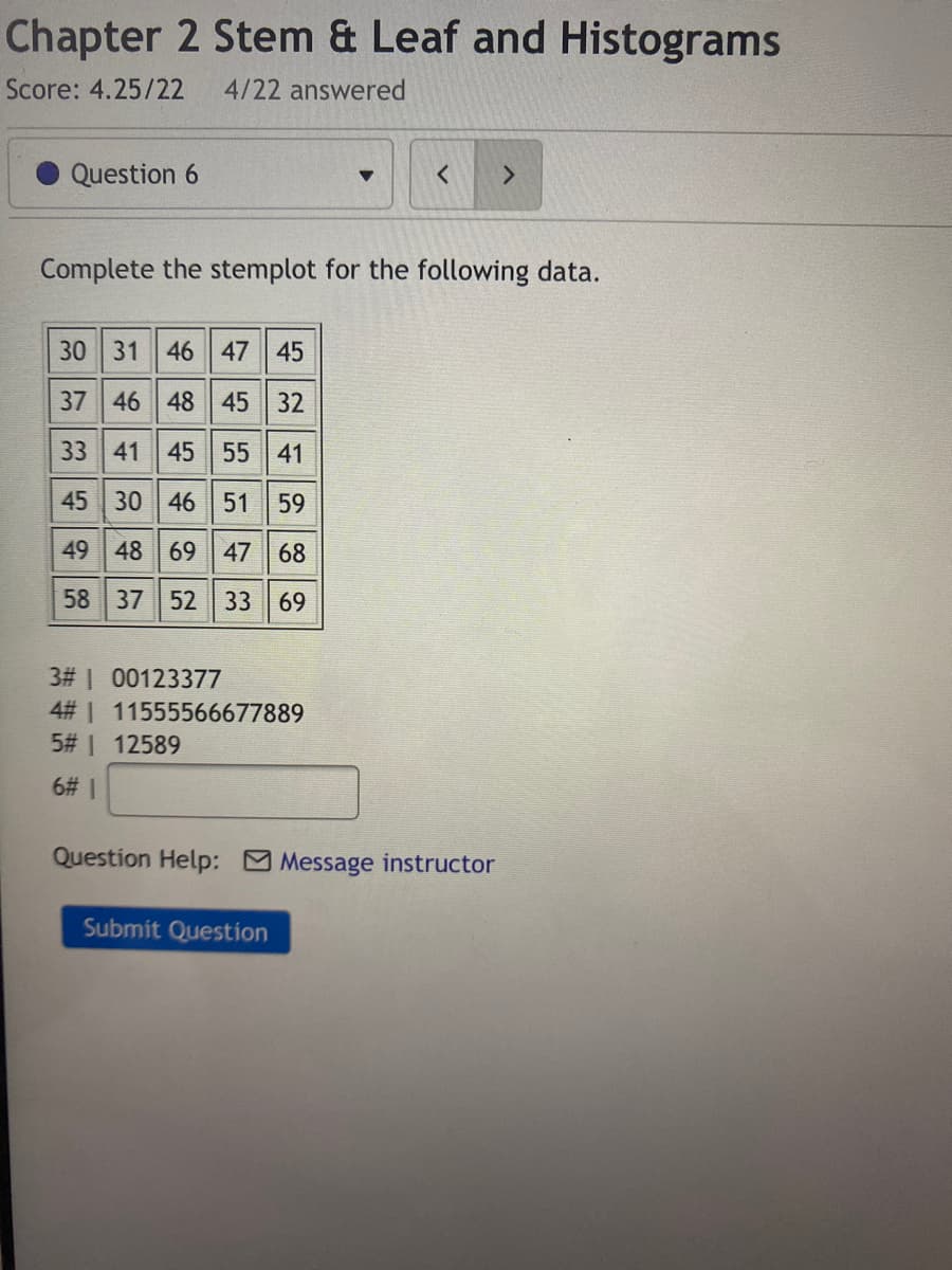 Chapter 2 Stem & Leaf and Histograms
Score: 4.25/22
4/22 answered
Question 6
Complete the stemplot for the following data.
30 31 46 47 45
37 46 48 45
32
33 41 45 55 41
45 30 46 51
59
49 48 69 47 68
58 37 52 33
69
3# | 00123377
4# 1 11555566677889
5# 1 12589
6# 1
Question Help: Message instructor
Submit Question
