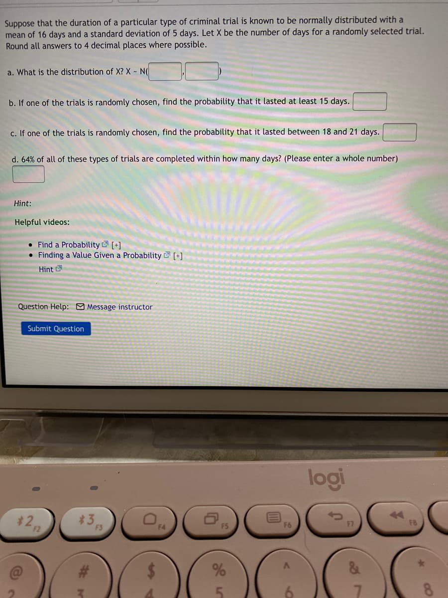 Suppose that the duration of a particular type of criminal trial is known to be normally distributed with a
mean of 16 days and a standard deviation of 5 days. Let X be the number of days for a randomly selected trial.
Round all answers to 4 decimal places where possible.
a. What is the distribution of X? X - N(
b. If one of the trials is randomly chosen, find the probability that it lasted at least 15 days.
c. If one of the trials is randomly chosen, find the probability that it lasted between 18 and 21 days.
d. 64% of all of these types of trials are completed within how many days? (Please enter a whole number)
Hint:
Helpful videos:
• Find a Probability [+]
• Finding a Value Given a Probability [+]
Hint
Question Help: Message instructor
Submit Question
logi
3
F6
F3
90
