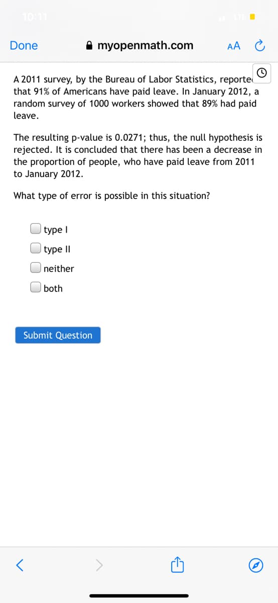 10:11
Done
A myopenmath.com
AA
A 2011 survey, by the Bureau of Labor Statistics, reporte
that 91% of Americans have paid leave. In January 2012, a
random survey of 1000 workers showed that 89% had paid
leave.
The resulting p-value is 0.0271; thus, the null hypothesis is
rejected. It is concluded that there has been a decrease in
the proportion of people, who have paid leave from 2011
to January 2012.
What type of error is possible in this situation?
type I
type II
neither
| both
Submit Question
