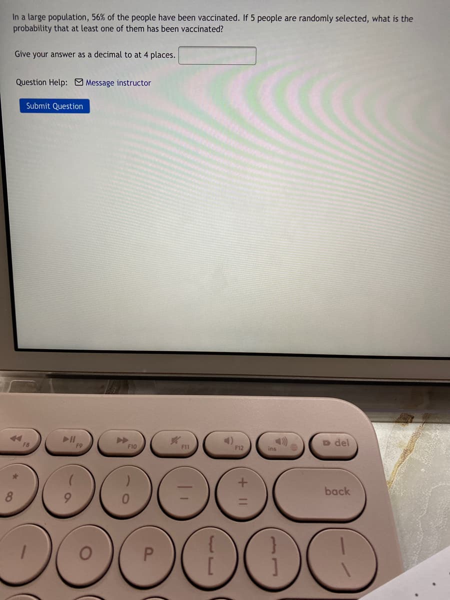 In a large population, 56% of the people have been vaccinated. If 5 people are randomly selected, what is the
probability that at least one of them has been vaccinated?
Give your answer as a decimal to at 4 places.
Question Help: Message instructor
Submit Question
D del
F8
F9
F10
F11
F12
ins
back
DO
+ II
P.
