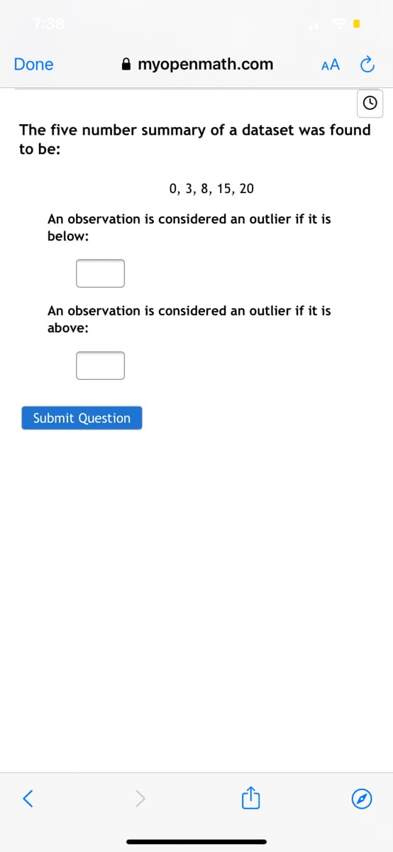 7:38
Done
A myopenmath.com
AA
The five number summary of a dataset was found
to be:
0, 3, 8, 15, 20
An observation is considered an outlier if it is
below:
An observation is considered an outlier if it is
above:
Submit Question
