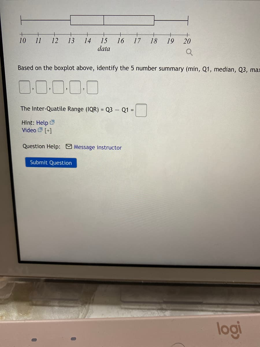 +
10
11
+
14
15
data
12
13
16
17
18
19
20
Based on the boxplot above, identify the 5 number summary (min, Q1, median, Q3, max
O-0:0-0-0
The Inter-Quatile Range (IQR) = Q3 – Q1 =
Hint: Help
Video [+]
Question Help: Message instructor
Submit Question
logi
