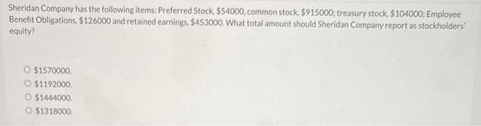 Sheridan Company has the following items: Preferred Stock, $54000, common stock, $915000; treasury stock, $104000; Employee
Benefit Obligations, $126000 and retained earnings, $453000. What total amount should Sheridan Company report as stockholders'
equity?
O $1570000.
O $1192000.
O $1444000.
O $1318000.