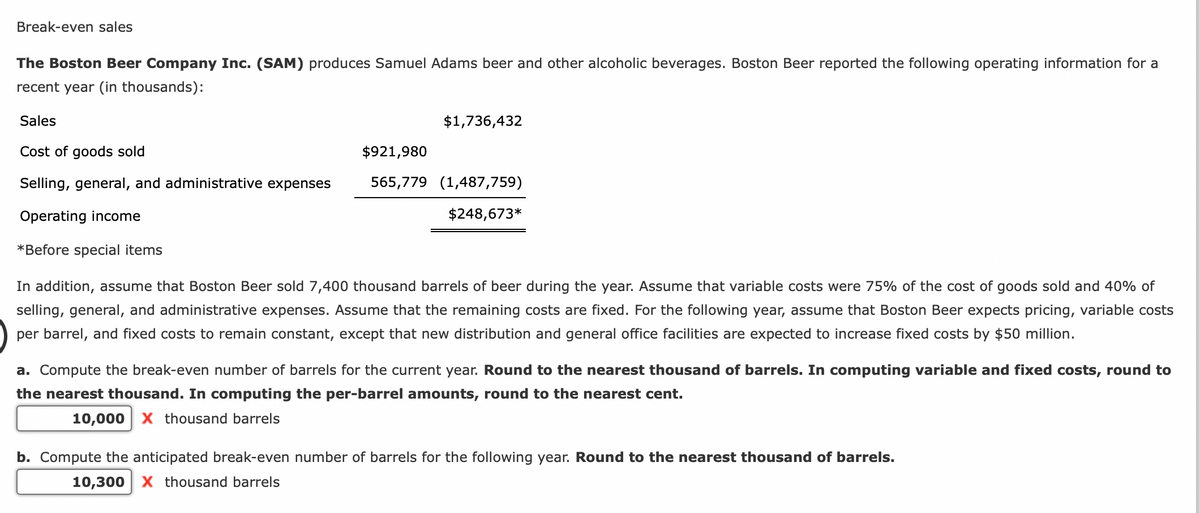 Break-even sales
The Boston Beer Company Inc. (SAM) produces Samuel Adams beer and other alcoholic beverages. Boston Beer reported the following operating information for a
recent year (in thousands):
Sales
Cost of goods sold
Selling, general, and administrative expenses
Operating income
*Before special items
$1,736,432
$921,980
565,779 (1,487,759)
$248,673*
In addition, assume that Boston Beer sold 7,400 thousand barrels of beer during the year. Assume that variable costs were 75% of the cost of goods sold and 40% of
selling, general, and administrative expenses. Assume that the remaining costs are fixed. For the following year, assume that Boston Beer expects pricing, variable costs
per barrel, and fixed costs to remain constant, except that new distribution and general office facilities are expected to increase fixed costs by $50 million.
a. Compute the break-even number of barrels for the current year. Round to the nearest thousand of barrels. In computing variable and fixed costs, round to
the nearest thousand. In computing the per-barrel amounts, round to the nearest cent.
10,000 X thousand barrels
b. Compute the anticipated break-even number of barrels for the following year. Round to the nearest thousand of barrels.
10,300 X thousand barrels