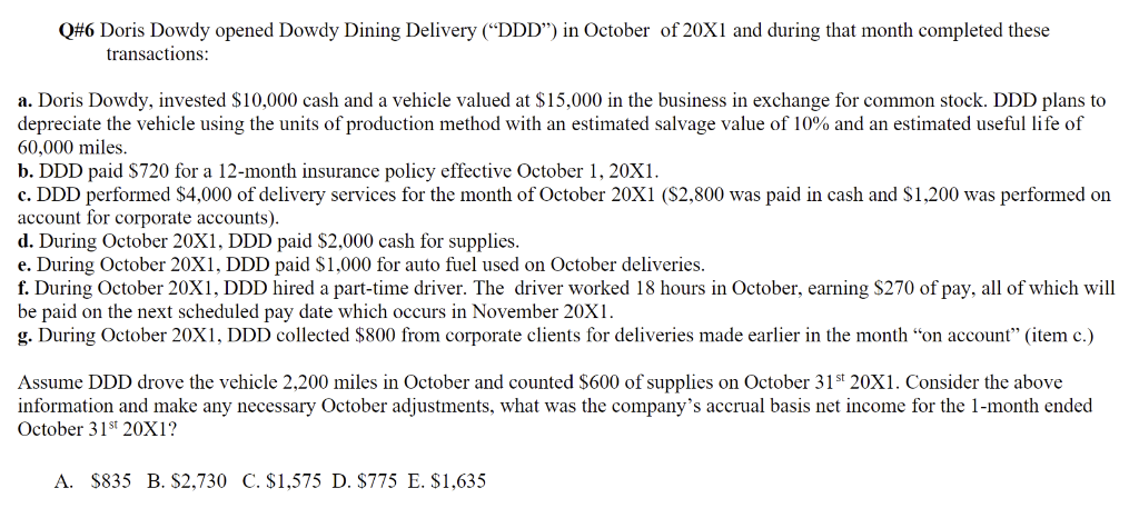 Q#6 Doris Dowdy opened Dowdy Dining Delivery ("DDD") in October of 20X1 and during that month completed these
transactions:
a. Doris Dowdy, invested $10,000 cash and a vehicle valued at $15,000 in the business in exchange for common stock. DDD plans to
depreciate the vehicle using the units of production method with an estimated salvage value of 10% and an estimated useful life of
60,000 miles.
b. DDD paid $720 for a 12-month insurance policy effective October 1, 20X1.
c. DDD performed $4,000 of delivery services for the month of October 20X1 ($2,800 was paid in cash and $1,200 was performed on
account for corporate accounts).
d. During October 20X1, DDD paid $2,000 cash for supplies.
e. During October 20X1, DDD paid $1,000 for auto fuel used on October deliveries.
f. During October 20X1, DDD hired a part-time driver. The driver worked 18 hours in October, earning $270 of pay, all of which will
be paid on the next scheduled pay date which occurs in November 20X1.
g. During October 20X1, DDD collected $800 from corporate clients for deliveries made earlier in the month "on account" (item c.)
Assume DDD drove the vehicle 2,200 miles in October and counted $600 of supplies on October 31st 20X1. Consider the above
information and make any necessary October adjustments, what was the company's accrual basis net income for the 1-month ended
October 31st 20X1?
A. $835 B. $2,730 C. $1,575 D. $775 E. $1,635