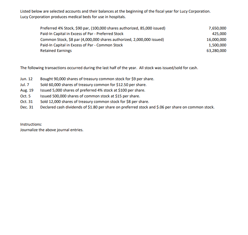 Listed below are selected accounts and their balances at the beginning of the fiscal year for Lucy Corporation.
Lucy Corporation produces medical beds for use in hospitals.
Preferred 4% Stock, $90 par, (100,000 shares authorized, 85,000 issued)
Paid-In Capital in Excess of Par - Preferred Stock
Common Stock, $8 par (4,000,000 shares authorized, 2,000,000 issued)
Paid-In Capital in Excess of Par - Common Stock
Retained Earnings
7,650,000
425,000
Instructions:
Journalize the above journal entries.
16,000,000
1,500,000
63,280,000
The following transactions occurred during the last half of the year. All stock was issued/sold for cash.
Jun. 12
Jul. 7
Aug. 19
Bought 90,000 shares of treasury common stock for $9 per share.
Sold 60,000 shares of treasury common for $12.50 per share.
Issued 5,000 shares of preferred 4% stock at $100 per share.
Issued 500,000 shares of common stock at $15 per share.
Oct. 5
Oct. 31
Sold 12,000 shares of treasury common stock for $8 per share.
Dec. 31
Declared cash dividends of $1.80 per share on preferred stock and $.06 per share on common stock.