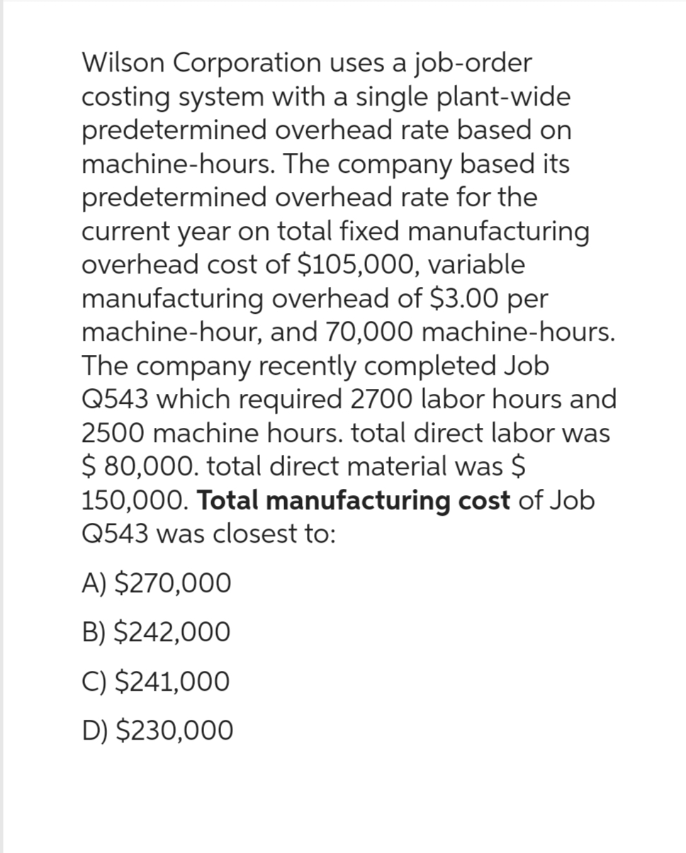 Wilson Corporation uses a job-order
costing system with a single plant-wide
predetermined overhead rate based on
machine-hours. The company based its
predetermined overhead rate for the
current year on total fixed manufacturing
overhead cost of $105,000, variable
manufacturing overhead of $3.00 per
machine-hour, and 70,000 machine-hours.
The company recently completed Job
Q543 which required 2700 labor hours and
2500 machine hours. total direct labor was
$ 80,000. total direct material was $
150,000. Total manufacturing cost of Job
Q543 was closest to:
A) $270,000
B) $242,000
C) $241,000
D) $230,000