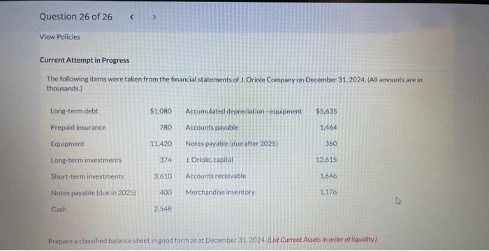 Question 26 of 26
View Policies
<>
Current Attempt in Progress
The following items were taken from the financial statements of J. Oriole Company on December 31, 2024. (All amounts are in
thousands.)
Long-term debt
Prepaid insurance
Equipment
Long-term investments
Short-term investments
Notes payable (due in 2025)
Cash
$1,080
780
Accumulated depreciation-equipment
Accounts payable
Notes payable (due after 2025)
1. Oriole, capital
Accounts receivable
11,420
374
3,610
400 Merchandise inventory
2,548
$5,635
1,464
360
12.615
1,646
1.176
Prepare a classified balance sheet in good form as at December 31, 2024. (List Current Assets in order of liquidity)