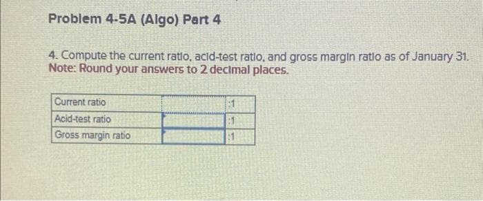 Problem 4-5A (Algo) Part 4
4. Compute the current ratio, acid-test ratio, and gross margin ratlo as of January 31.
Note: Round your answers to 2 decimal places.
Current ratio
Acid-test ratio
Gross margin ratio
:1
81