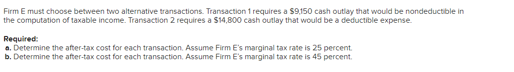 Firm E must choose between two alternative transactions. Transaction 1 requires a $9,150 cash outlay that would be nondeductible in
the computation of taxable income. Transaction 2 requires a $14,800 cash outlay that would be a deductible expense.
Required:
a. Determine the after-tax cost for each transaction. Assume Firm E's marginal tax rate is 25 percent.
b. Determine the after-tax cost for each transaction. Assume Firm E's marginal tax rate is 45 percent.