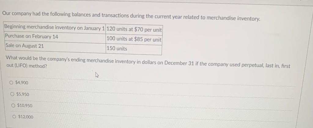 Our company had the following balances and transactions during the current year related to merchandise inventory.
Beginning merchandise inventory on January 1 120 units at $70 per unit
Purchase on February 14
100 units at $85 per unit
Sale on August 21
150 units
What would be the company's ending merchandise inventory in dollars on December 31 if the company used perpetual, last in, first
out (LIFO) method?
O $4,900
O $5,950
O $10,950
O $12,000