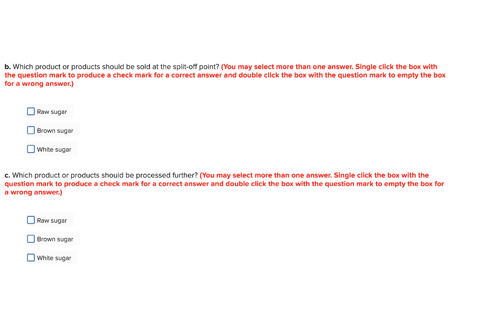 b. Which product or products should be sold at the split-off point? (You may select more than one answer. Single click the box with
the question mark to produce a check mark for a correct answer and double click the box with the question mark to empty the box
for a wrong answer.)
Raw sugar
Brown sugar
White sugar
c. Which product or products should be processed further? (You may select more than one answer. Single click the box with the
question mark to produce a check mark for a correct answer and double click the box with the question mark to empty the box for
a wrong answer.)
Raw sugar
Brown sugar
White sugar