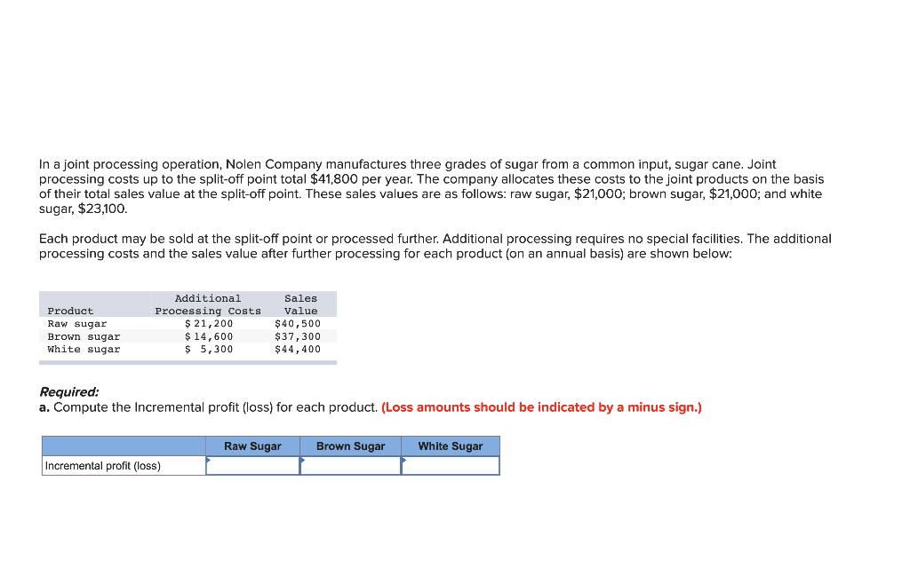 In a joint processing operation, Nolen Company manufactures three grades of sugar from a common input, sugar cane. Joint
processing costs up to the split-off point total $41,800 per year. The company allocates these costs to the joint products on the basis
of their total sales value at the split-off point. These sales values are as follows: raw sugar, $21,000; brown sugar, $21,000; and white
sugar, $23,100.
Each product may be sold at the split-off point or processed further. Additional processing requires no special facilities. The additional
processing costs and the sales value after further processing for each product (on an annual basis) are shown below:
Product
Raw sugar
Brown sugar
White sugar
Additional
Processing Costs
$ 21,200
$ 14,600
$ 5,300
Sales
Value
$40,500
Incremental profit (loss)
$37,300
$44,400
Required:
a. Compute the Incremental profit (loss) for each product. (Loss amounts should be indicated by a minus sign.)
Raw Sugar
Brown Sugar
White Sugar