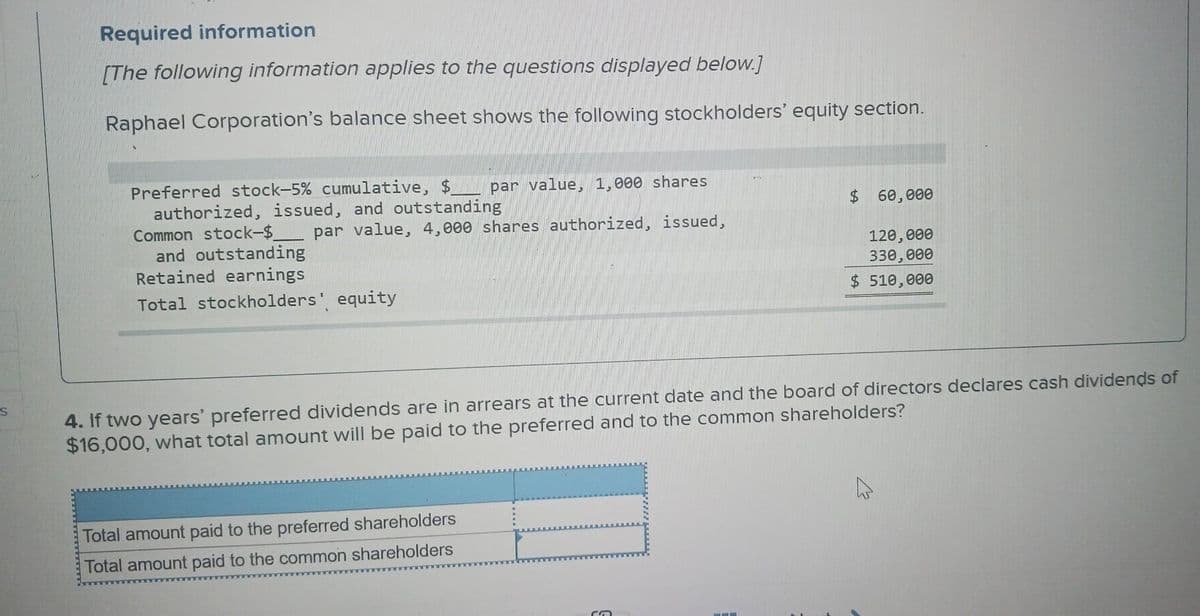 S
Required information
[The following information applies to the questions displayed below.]
Raphael Corporation's balance sheet shows the following stockholders' equity section.
Preferred stock-5% cumulative, $ par value, 1,000 shares
authorized, issued, and outstanding
Common stock-$ par value, 4,000 shares authorized, issued,
and outstanding
Retained earnings
Total stockholders' equity
$ 60,000
120,000
330,000
$ 510,000
4. If two years' preferred dividends are in arrears at the current date and the board of directors declares cash dividends of
$16,000, what total amount will be paid to the preferred and to the common shareholders?
Total amount paid to the preferred shareholders
Total amount paid to the common shareholders