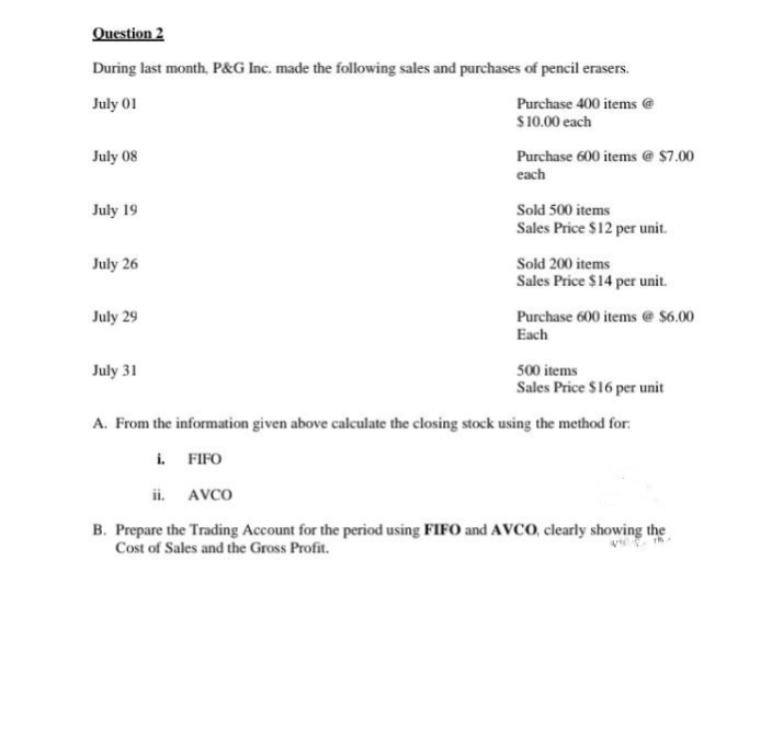 Question 2
During last month, P&G Inc. made the following sales and purchases of pencil erasers.
July 01
Purchase 400 items @
$10.00 each
July 08
July 19
July 26
July 29
Purchase 600 items @ $7.00
each
July 31
Sold 500 items
Sales Price $12 per unit.
Sold 200 items
Sales Price $14 per unit.
Purchase 600 items @ $6.00
Each
500 items
Sales Price $16 per unit
A. From the information given above calculate the closing stock using the method for:
i. FIFO
ii. AVCO
B. Prepare the Trading Account for the period using FIFO and AVCO, clearly showing the
Cost of Sales and the Gross Profit.