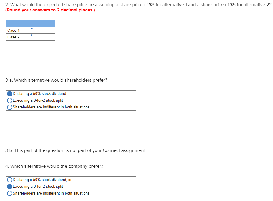 2. What would the expected share price be assuming a share price of $3 for alternative 1 and a share price of $5 for alternative 2?
(Round your answers to 2 decimal places.)
Case 1
Case 2
3-a. Which alternative would shareholders prefer?
Declaring a 50% stock dividend
Executing a 3-for-2 stock split
OShareholders are indifferent in both situations
3-b. This part of the question is not part of your Connect assignment.
4. Which alternative would the company prefer?
Declaring a 50% stock dividend, or
Executing a 3-for-2 stock split
Shareholders are indifferent in both situations