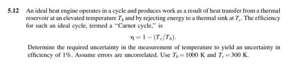 5.12
An ideal heat engine operates in a cycle and produces work as a result of heat transfer from a thermal
reservoir at an elevated temperature T, and by rejecting energy to a thermal sink at T. The efficiency
for such an ideal cycle, termed a "Carnot cycle," is
n = 1 - (Tc/Th).
Determine the required uncertainty in the measurement of temperature to yield an uncertainty in
efficiency of 1%. Assume errors are uncorrelated. Use T,= 1000 K and T. 300 K.
