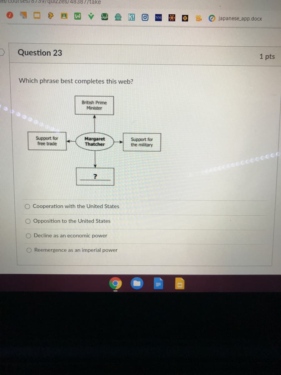 M/ Courses/873
zes/48387/take
japanese_app.docx
Question 23
1 pts
Which phrase best completes this web?
British Prime
Minister
Support for
free trade
Margaret
Thatcher
Support for
the military
Cooperation with the United States
Opposition to the United States
O Decline as an economic power
O Reemergence as an imperial power
