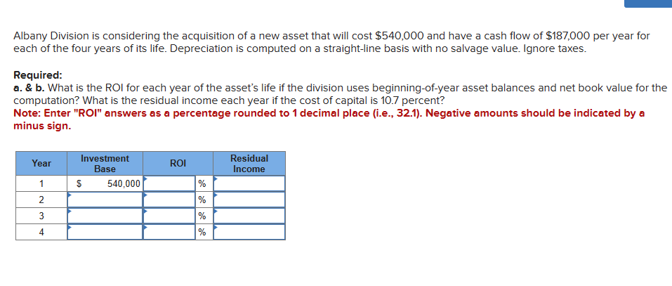 Albany Division is considering the acquisition of a new asset that will cost $540,000 and have a cash flow of $187,000 per year for
each of the four years of its life. Depreciation is computed on a straight-line basis with no salvage value. Ignore taxes.
Required:
a. & b. What is the ROI for each year of the asset's life if the division uses beginning-of-year asset balances and net book value for the
computation? What is the residual income each year if the cost of capital is 10.7 percent?
Note: Enter "ROI" answers as a percentage rounded to 1 decimal place (i.e., 32.1). Negative amounts should be indicated by a
minus sign.
Year
1
2
3
4
Investment
Base
$ 540,000
ROI
%
%
%
%
Residual
Income