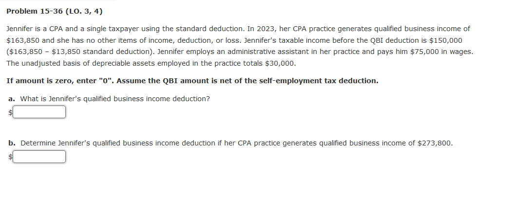 Problem 15-36 (LO. 3, 4)
Jennifer is a CPA and a single taxpayer using the standard deduction. In 2023, her CPA practice generates qualified business income of
$163,850 and she has no other items of income, deduction, or loss. Jennifer's taxable income before the QBI deduction is $150,000
($163,850 - $13,850 standard deduction). Jennifer employs an administrative assistant in her practice and pays him $75,000 in wages.
The unadjusted basis of depreciable assets employed in the practice totals $30,000.
If amount is zero, enter "0". Assume the QBI amount is net of the self-employment tax deduction.
a. What is Jennifer's qualified business income deduction?
b. Determine Jennifer's qualified business income deduction if her CPA practice generates qualified business income of $273,800.