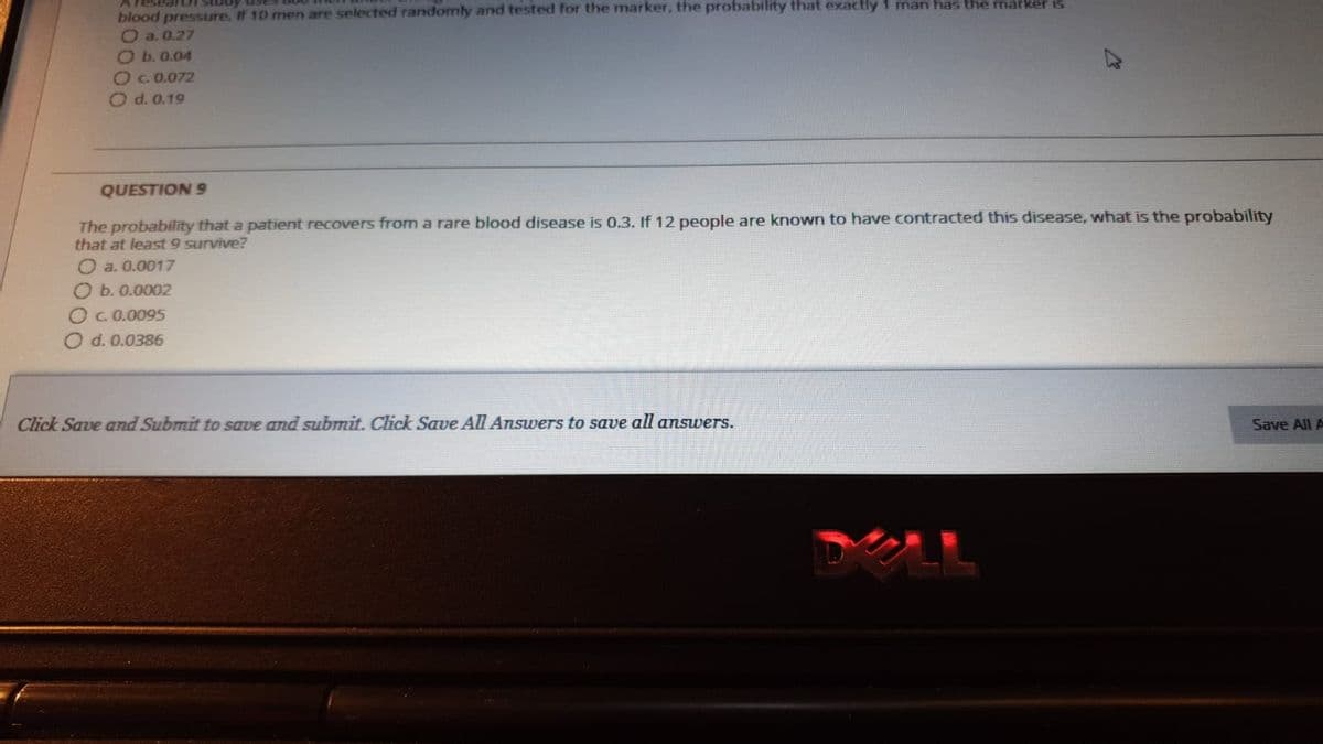 blood pressure. If 10 men are selected randomly and tested for the marker, the probability that exactly 1 man has the marker is
O a. 0.27
O b. 0.04
O 0.072
O d. 0.19
QUESTION 9
The probability that a patient recovers from a rare blood disease is 0.3. If 12 people are known to have contracted this disease, what is the probability
that at least 9 survive?
O a. 0.0017
Ob.0.0002
OC0.0095
d. 0.0386
Click Save and Submit to save and submit. Click Save All Answers to save all answers.
Save All A
DELL
