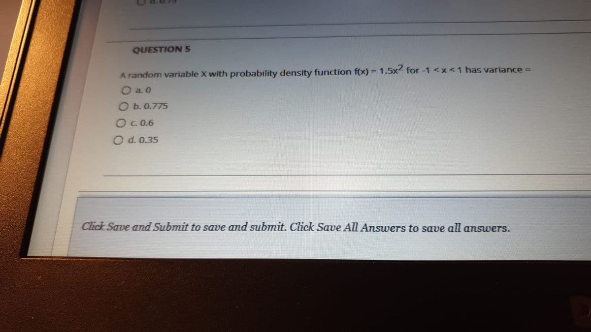 QUESTION 5
A random variable X with probability density function f(x) = 1.5x for -1 <x<1 has variance D
O a. 0
O b. 0.775
O c. 0.6
O d. 0.35
Click Save and Submit to save and submit. Click Save All Answers to save all aswers.
