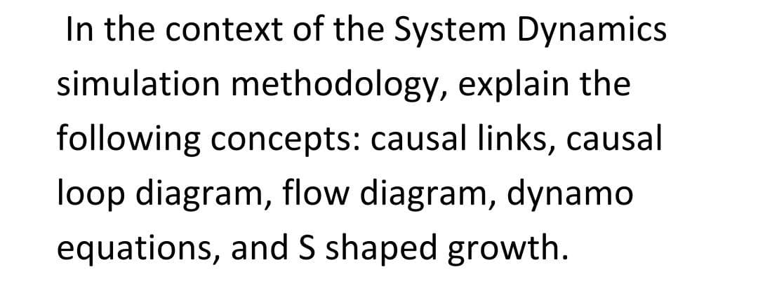 In the context of the System Dynamics
simulation methodology, explain the
following concepts: causal links, causal
loop diagram, flow diagram, dynamo
equations, and S shaped growth.
