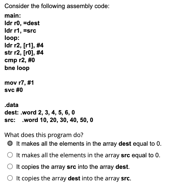 Consider the following assembly code:
main:
Idr r0, =dest
Idr r1, =src
loop:
Idr r2, [r1], #4
str r2, [r0], #4
cmp r2, #0
bne loop
mov r7, #1
svc #0
.data
dest: .word 2, 3, 4, 5, 6, 0
src: .word 10, 20, 30, 40, 50, 0
What does this program do?
O It makes all the elements in the array dest equal to 0.
O It makes all the elements in the array src equal to 0.
O It copies the array src into the array dest.
O It copies the array dest into the array src.
