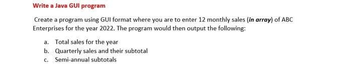 Write a Java GUI program
Create a program using GUI format where you are to enter 12 monthly sales (in array) of ABC
Enterprises for the year 2022. The program would then output the following:
a. Total sales for the year
b. Quarterly sales and their subtotal
c. Semi-annual subtotals
