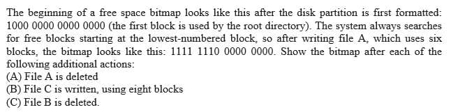 The beginning of a free space bitmap looks like this after the disk partition is first formatted:
1000 0000 0000 0000 (the first block is used by the root directory). The system always searches
for free blocks starting at the lowest-numbered block, so after writing file A, which uses six
blocks, the bitmap looks like this: 1111 1110 0000 0000. Show the bitmap after each of the
following additional actions:
(A) File A is deleted
(B) File C is written, using eight blocks
(C) File B is deleted.
