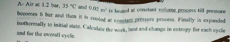 A- Air at 1.2 bar, 35 °C and 0.02 m' is heated at constant volume process till pressure
becomes 6 bar and then it is cooled at constant pressure process. Finally is expanded
isothermally to initial state. Calculate the work, heat and change in entropy for each cycle
and for the overall cycle.