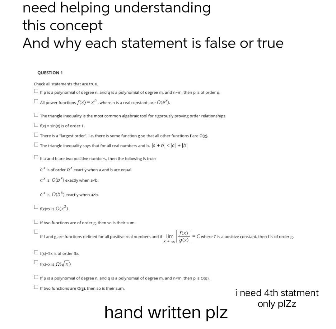 need helping understanding
this concept
And why each statement is false or true
QUESTION 1
Check all statements that are true.
If p is a polynomial of degree n, and q is a polynomial of degree m, and n=m, then p is of order q.
All power functions f(x)=x", where n is a real constant, are O(e*).
The triangle inequality is the most common algebraic tool for rigorously proving order relationships.
f(x)=sin(x) is of order 1.
There is a "largest order", i.e. there is some function g so that all other functions f are O(g).
The triangle inequality says that for all real numbers and b. la + bl<lal + lbl
If a and b are two positive numbers, then the following is true:
a* is of order b* exactly when a and b are equal.
axis O(b*) exactly when a<b.
a is 2(b) exactly when a>b.
f(x)=x is
:O(x²)
If two functions are of order g, then so is their sum.
f(x)
Iff and g are functions defined for all positive real numbers and if lim
= C where C is a positive constant, then f is of order g.
x →∞ g(x)
f(x)-5x is of order 3x.
f(x)=x is (√√x)
If p is a polynomial of degree n, and q is a polynomial of degree m, and n<m, then p is O(q).
If two functions are O(g), then so is their sum.
0
0 0
00
hand written plz
i need 4th statment
only plzz