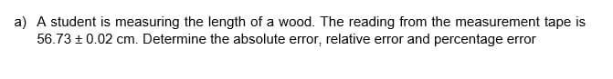 a) A student is measuring the length of a wood. The reading from the measurement tape is
56.73 ± 0.02 cm. Determine the absolute error, relative error and percentage error