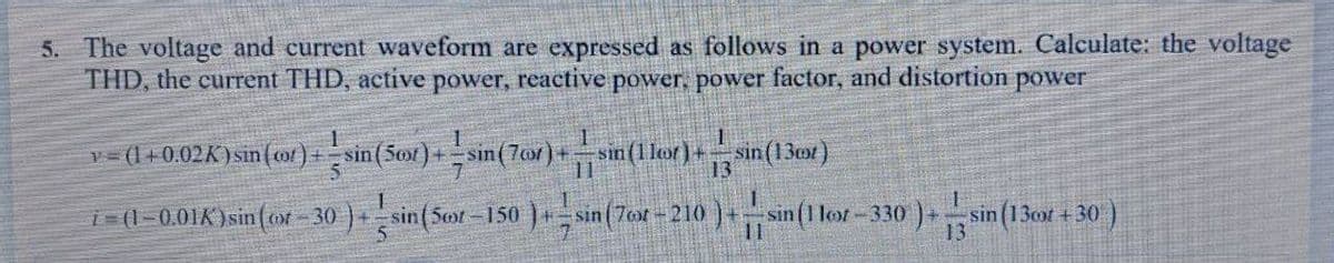 5. The voltage and current waveform are expressed as follows in a power system. Calculate: the voltage
THD, the current THD, active power, reactive power, power factor, and distortion power
sin(130st)
1
)+sin (1 loot-3
-330)+: sin (1300t+30)
13
v = (1+0.02K) sin (cor) + sin(50x)+sin(7or)+sin(1lor) +
i=(1-0.01K) sin((ot-30)+sin(5oor-150)+sin(76r-210
1
13