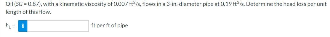 Oil (SG = 0.87), with a kinematic viscosity of 0.007 ft2/s, flows in a 3-in.-diameter pipe at 0.19 ft/s. Determine the head loss per unit
length of this flow.
h =
i
ft per ft of pipe
