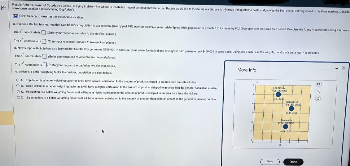 K
Robbie Roberts, owner of CupAMoe's Coffee, is trying to determine where to locate his newest distribution warehouse. Robbie would like to locate the warehouse to minimize transportation costs and provide the best overall delivery speed to his three markets. Considem
warehouse location decision facing CupAMoe's.
Click the icon to view the the warehouse location.
a. Suppose Robbie has learned that Capital City's population is expected to grow by just 15% over the next five years, while Springfield's population is expected to increase by 60,000 people over the same time period. Calculate the X and Y coordinates using this new in
(Enter your response rounded to two decimal places.)
.
The X coordinate is
The Y coordinate is
(Enter your response rounded to two decimal places.)
b. Now suppose Robbie has also learned that Capital City generates $900,000 in sales per year, while Springfield and Shelbyville both generate only $400,000 in sales each. Using sales dollars as the weights, recalculate the X and Y coordinates.
The X coordinate is
(Enter your response rounded to two decimal places.)
The Y coordinate is
(Enter your response rounded to two decimal places.)
c. Which is a better weighting factor to consider: population or sales dollars?
OA. Population is a better weighting factor as it will have a lower correlation to the amount of product shipped to an area than the sales dollars.
OB. Sales dollars is a better weighting factor as it will have a higher correlation to the amount of product shipped to an area than the general population number.
OC. Population is a better weighting factor as it will have a higher correlation to the amount of product shipped to an area than the sales dollars.
OD. Sales dollars is a better weighting factor as it will have a lower correlation to the amount of product shipped to an area than the general population number.
More Info
6
5-
4-
3-
Y
Capital city
(Pop. 380.000)
(2.5, 5.0)
Print
Springfield
(Pop. 230,000)
(4.0 3.6)
Shelbyville
(Pop. 200,000)
(3.6, 1.6
X
Done
Q
C
- X