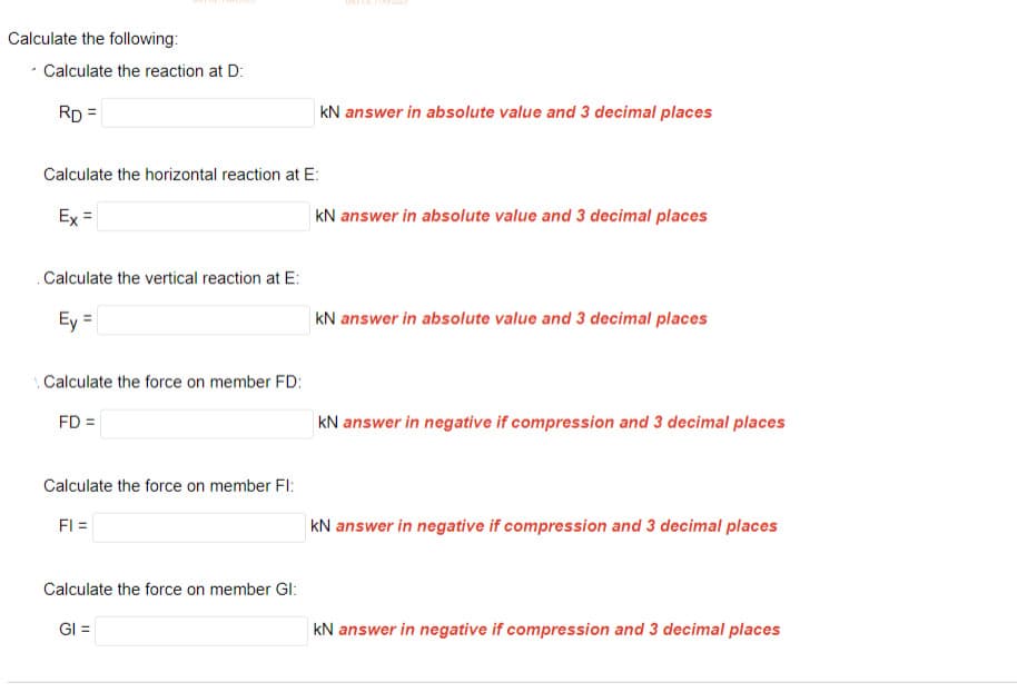 Calculate the following:
Calculate the reaction at D:
RD =
Calculate the horizontal reaction at E:
Ex =
. Calculate the vertical reaction at E:
Ey =
Calculate the force on member FD:
FD=
Calculate the force on member Fl:
FI =
kN answer in absolute value and 3 decimal places
Calculate the force on member Gl:
GI =
kN answer in absolute value and 3 decimal places
kN answer in absolute value and 3 decimal places
kN answer in negative if compression and 3 decimal places
kN answer in negative if compression and 3 decimal places
kN answer in negative if compression and 3 decimal places