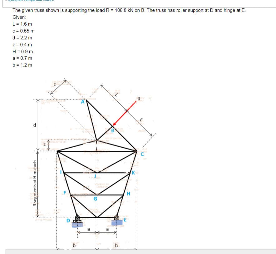 The given truss shown is supporting the load R = 108.8 kN on B. The truss has roller support at D and hinge at E.
Given:
L = 1.6 m
c = 0.65 m
d = 2.2 m
z = 0.4 m
H = 0.9 m
a = 0.7 m
b = 1.2 m
3 segments at H m each
DAR
O BE UPLOTO
UST CETTAY2225
F
D
EUP
b
LOADED TO
SITES OR
a
b
H
17
TAYS