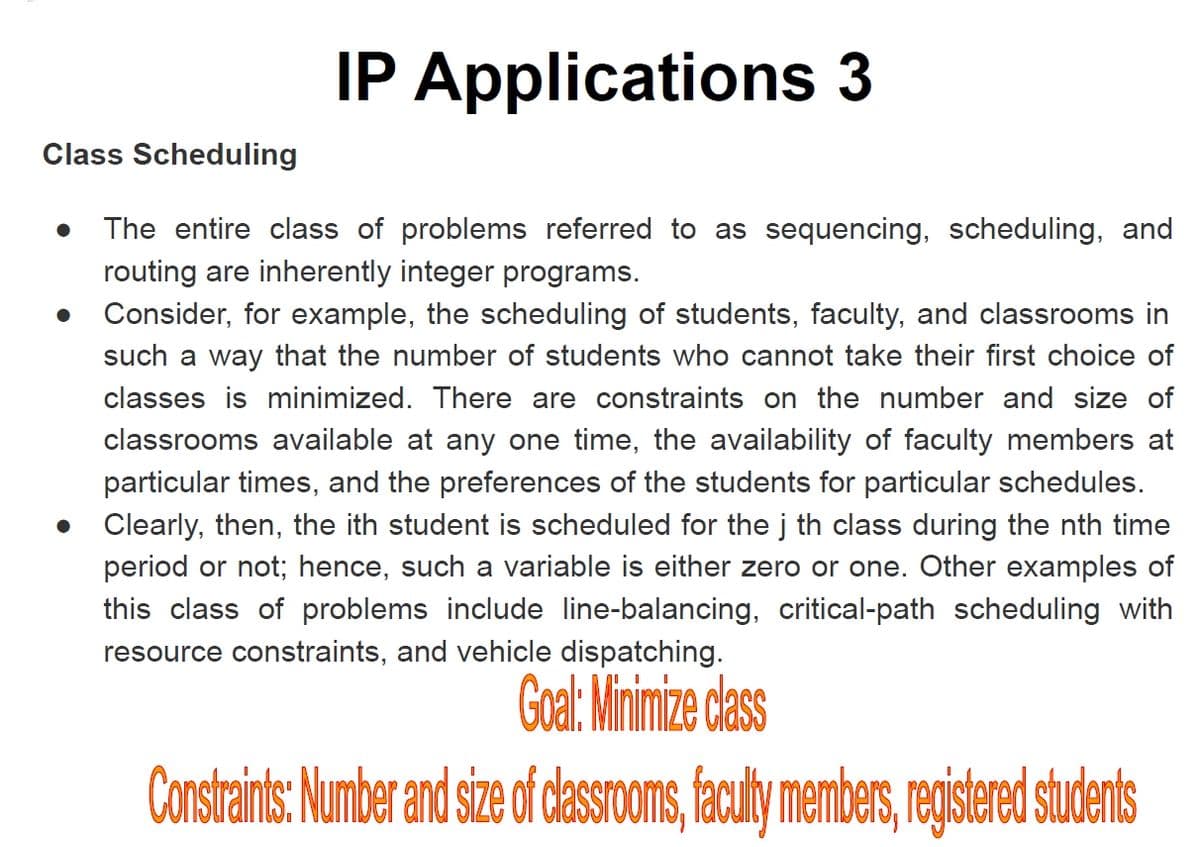 IP Applications 3
Class Scheduling
The entire class of problems referred to as sequencing, scheduling, and
routing are inherently integer programs.
Consider, for example, the scheduling of students, faculty, and classrooms in
such a way that the number of students who cannot take their first choice of
classes is minimized. There are constraints on the number and size of
classrooms available at any one time, the availability of faculty members at
particular times, and the preferences of the students for particular schedules.
Clearly, then, the ith student is scheduled for the j th class during the nth time
period or not; hence, such a variable is either zero or one. Other examples of
this class of problems include line-balancing, critical-path scheduling with
resource constraints, and vehicle dispatching.
Goal: Minimize dass
Constaint: Number and size of dasSOoms, faculy member, eistered sudents
