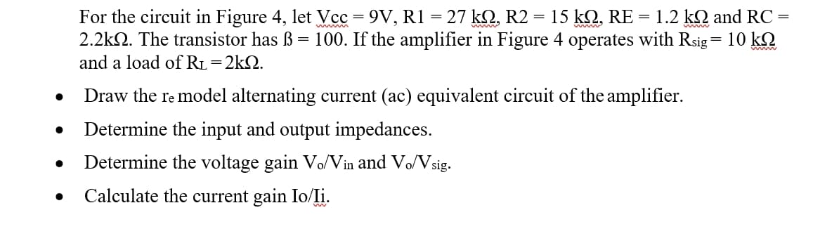 For the circuit in Figure 4, let Vcc = 9V, R1 = 27 kQ, R2 = 15 kQ, RE = 1.2 kQ and RC =
2.2k2. The transistor has ß = 100. If the amplifier in Figure 4 operates with Rsig= 10 kQ
and a load of RL=2k2.
w
Draw the re model alternating current (ac) equivalent circuit of the amplifier.
Determine the input and output impedances.
Determine the voltage gain Vo/Vin and Vo/Vsig.
Calculate the current gain Io/Ii.
