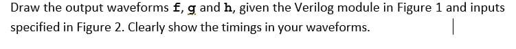 Draw the output waveforms f, g and h, given the Verilog module in Figure 1 and inputs
specified in Figure 2. Clearly show the timings in your waveforms.
