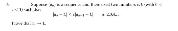 6.
Suppose (an) is a sequence and there exist two numbers c, L (with 0 <
c < 1) such that
|an – L| < clan-1- L|
n=2,3,4,...
Prove that an L.
