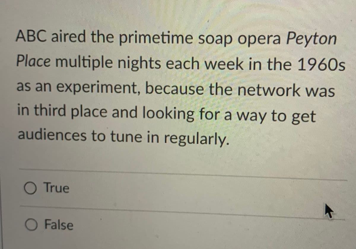 ABC aired the primetime soap opera Peyton
Place multiple nights each week in the 1960s
as an experiment, because the network was
in third place and looking for a way to get
audiences to tune in regularly.
O True
O False
