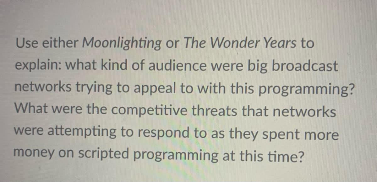 Use either Moonlighting or The Wonder Years to
explain: what kind of audience were big broadcast
networks trying to appeal to with this programming?
What were the competitive threats that networks
were attempting to respond to as they spent more
money on scripted programming at this time?
